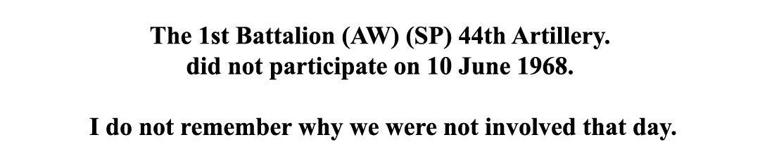  The 1st Battalion (AW) (SP) 44th Artillery. did not participate on 10 June 1968. I do not remember why we were not i...